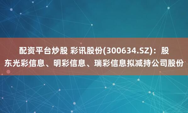 配资平台炒股 彩讯股份(300634.SZ)：股东光彩信息、明彩信息、瑞彩信息拟减持公司股份