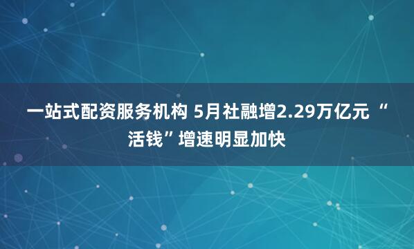 一站式配资服务机构 5月社融增2.29万亿元 “活钱”增速明显加快