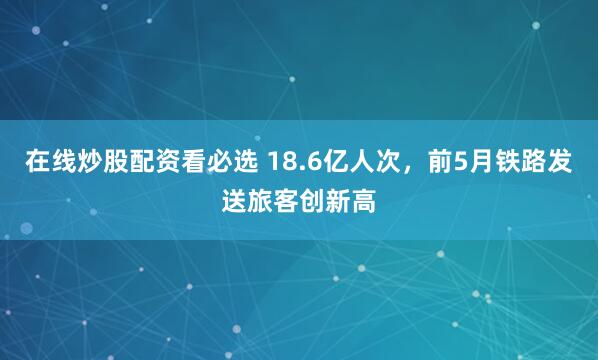 在线炒股配资看必选 18.6亿人次，前5月铁路发送旅客创新高