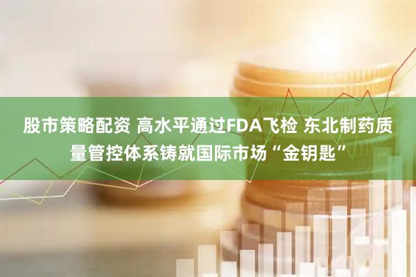 股市策略配资 高水平通过FDA飞检 东北制药质量管控体系铸就国际市场“金钥匙”