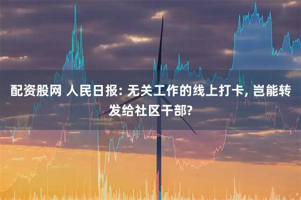 配资股网 人民日报: 无关工作的线上打卡, 岂能转发给社区干部?