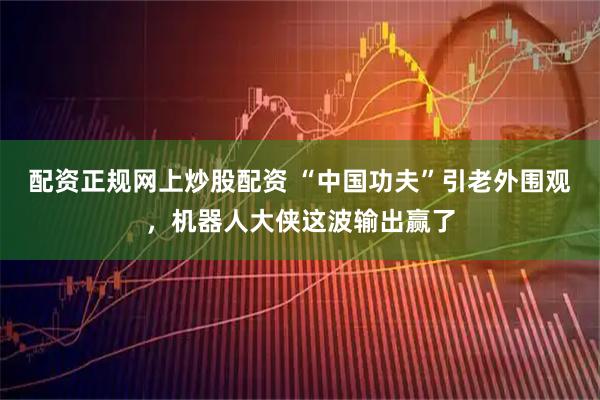 配资正规网上炒股配资 “中国功夫”引老外围观，机器人大侠这波输出赢了