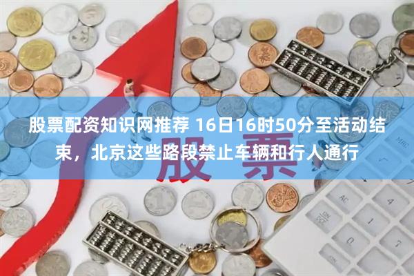 股票配资知识网推荐 16日16时50分至活动结束，北京这些路段禁止车辆和行人通行