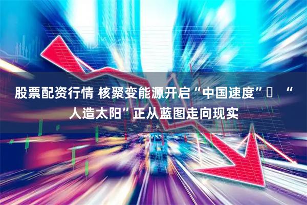 股票配资行情 核聚变能源开启“中国速度”  “人造太阳”正从蓝图走向现实