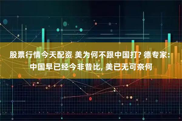 股票行情今天配资 美为何不跟中国打? 德专家: 中国早已经今非昔比, 美已无可奈何