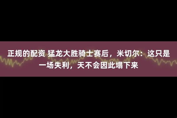 正规的配资 猛龙大胜骑士赛后，米切尔：这只是一场失利，天不会因此塌下来