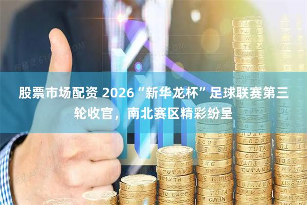 股票市场配资 2026“新华龙杯”足球联赛第三轮收官，南北赛区精彩纷呈
