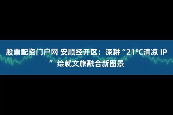 股票配资门户网 安顺经开区：深耕“21℃清凉 IP” 绘就文旅融合新图景