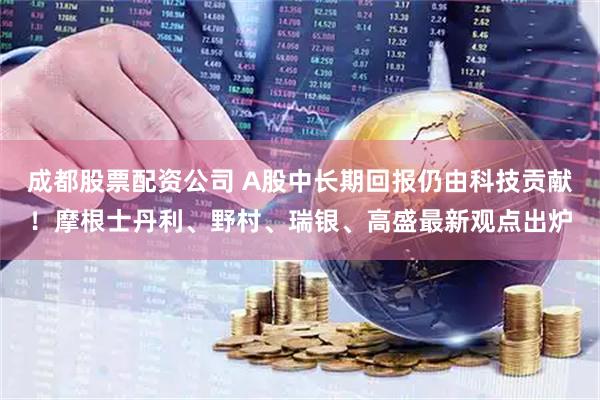 成都股票配资公司 A股中长期回报仍由科技贡献！摩根士丹利、野村、瑞银、高盛最新观点出炉